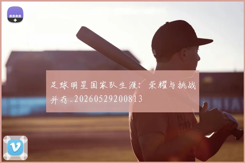 足球明星国家队生涯：荣耀与挑战并存_20260529200813