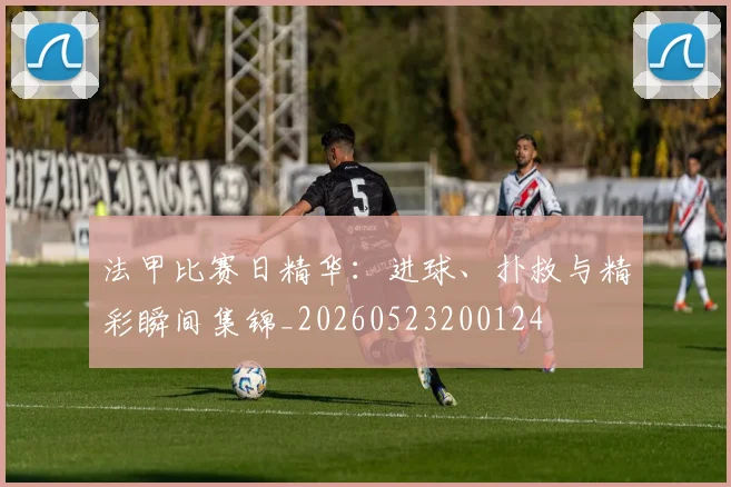 法甲比赛日精华:进球、扑救与精彩瞬间集锦_20260523200124