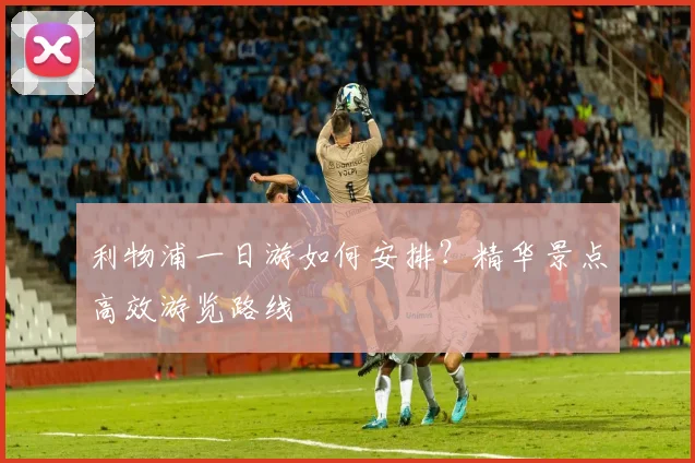 利物浦一日游如何安排?精华景点高效游览路线