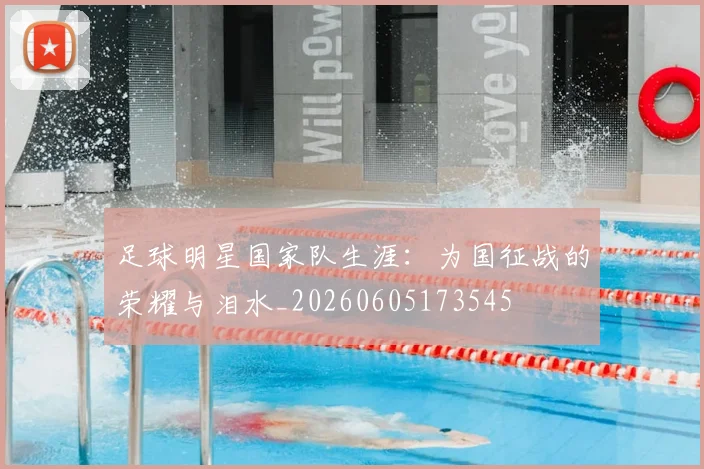 足球明星国家队生涯:为国征战的荣耀与泪水_20260605173545